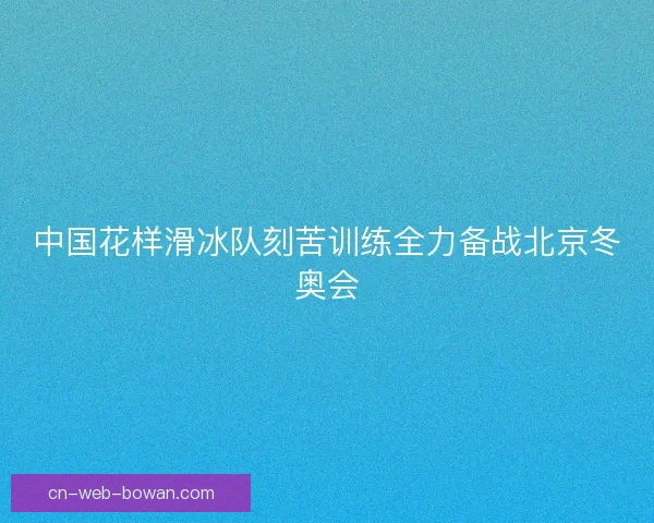 中国花样滑冰队刻苦训练全力备战北京冬奥会