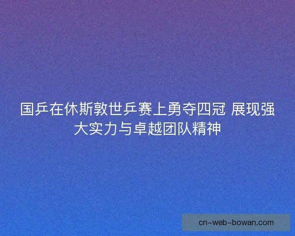 国乒在休斯敦世乒赛上勇夺四冠 展现强大实力与卓越团队精神