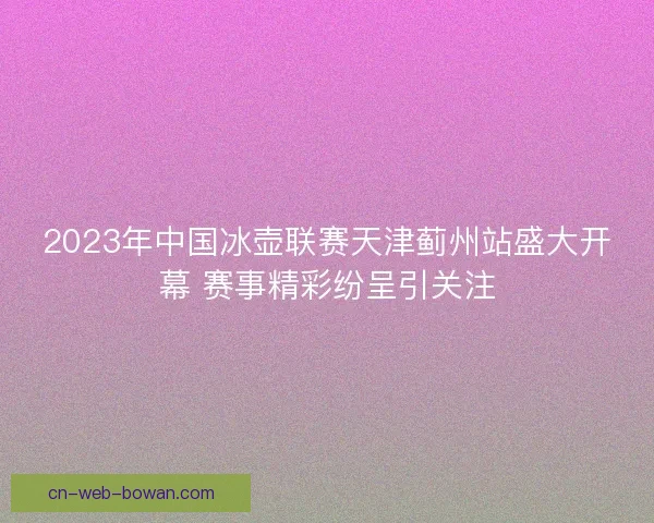 2023年中国冰壶联赛天津蓟州站盛大开幕 赛事精彩纷呈引关注