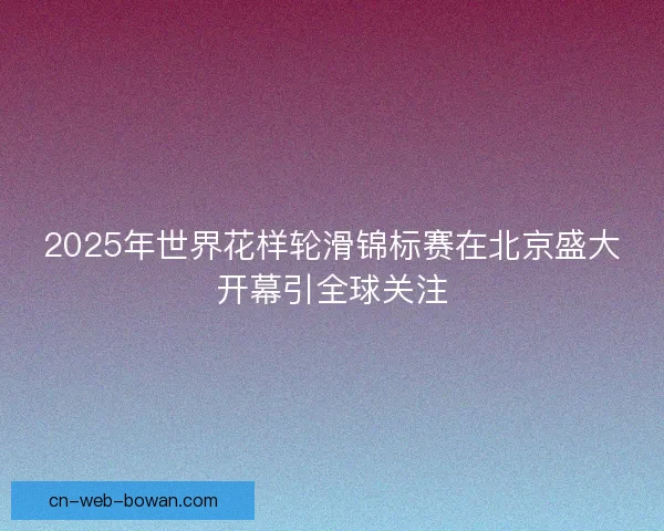 2025年世界花样轮滑锦标赛在北京盛大开幕引全球关注