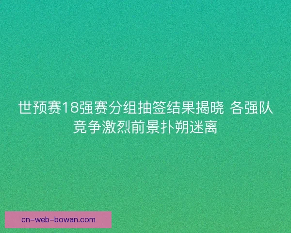 世预赛18强赛分组抽签结果揭晓 各强队竞争激烈前景扑朔迷离