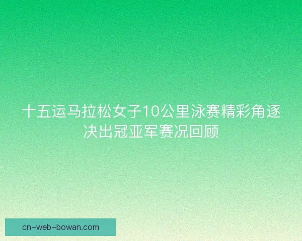 十五运马拉松女子10公里泳赛精彩角逐决出冠亚军赛况回顾